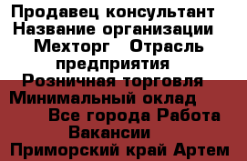 Продавец-консультант › Название организации ­ Мехторг › Отрасль предприятия ­ Розничная торговля › Минимальный оклад ­ 25 000 - Все города Работа » Вакансии   . Приморский край,Артем г.